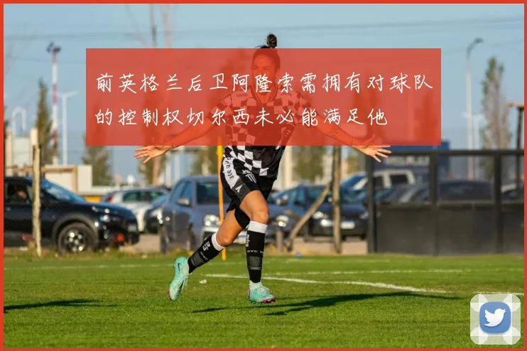 前英格兰后卫阿隆索需拥有对球队的控制权切尔西未必能满足他