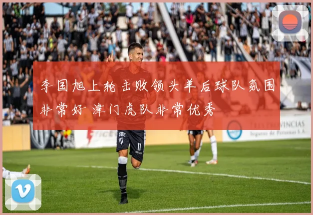 李国旭上轮击败领头羊后球队氛围非常好 津门虎队非常优秀